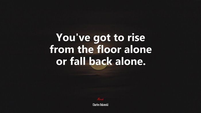 You’ve got to rise from the floor alone or fall back alone. | Charles Bukowski quote