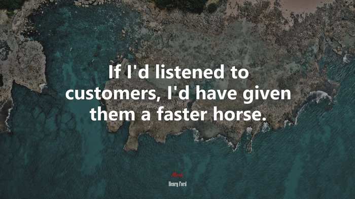If I’d listened to customers, I’d have given them a faster horse. | Henry Ford quote