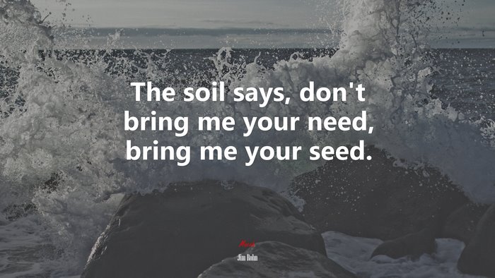 The soil says, don’t bring me your need, bring me your seed. | Jim Rohn quote