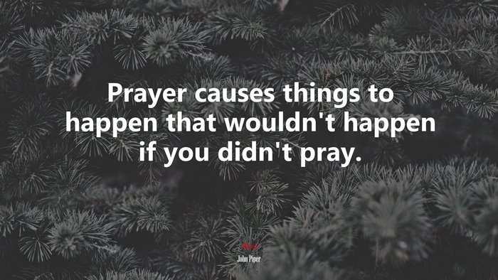 Prayer causes things to happen that wouldn’t happen if you didn’t pray. | John Piper quote