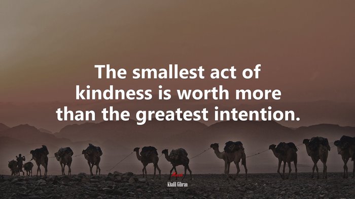 The smallest act of kindness is worth more than the greatest intention. | Khalil Gibran quote