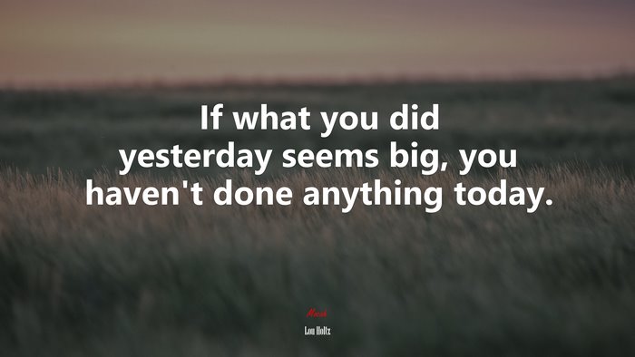 If what you did yesterday seems big, you haven’t done anything today. | Lou Holtz quote