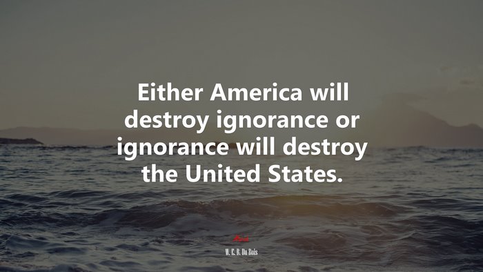 Either America will destroy ignorance or ignorance will destroy the United States. | W. E. B. Du Bois quote