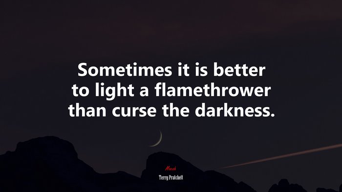 Sometimes it is better to light a flamethrower than curse the darkness. | Terry Pratchett quote