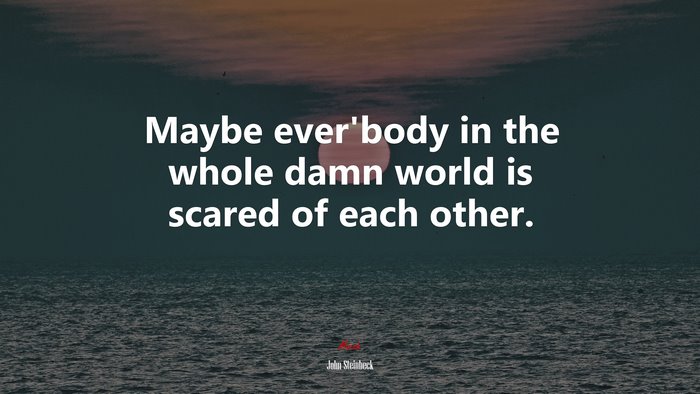 Maybe ever’body in the whole damn world is scared of each other. | John Steinbeck quote