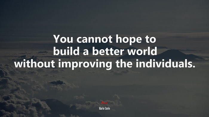 You cannot hope to build a better world without improving the individuals. | Marie Curie quote