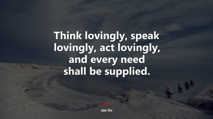 Think lovingly, speak lovingly, act lovingly, and every need shall be supplied. | James Allen quote