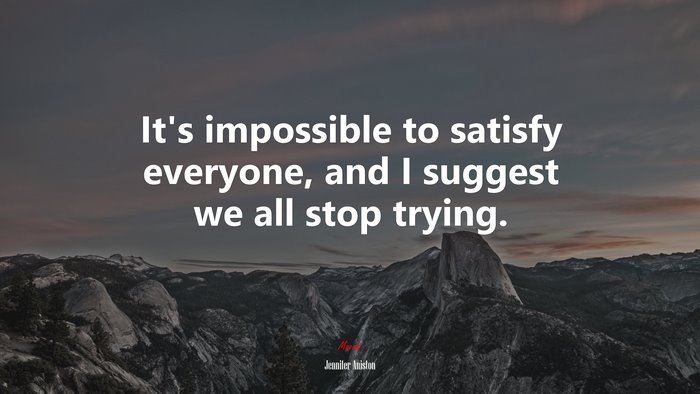 It’s impossible to satisfy everyone, and I suggest we all stop trying. | Jennifer Aniston quote