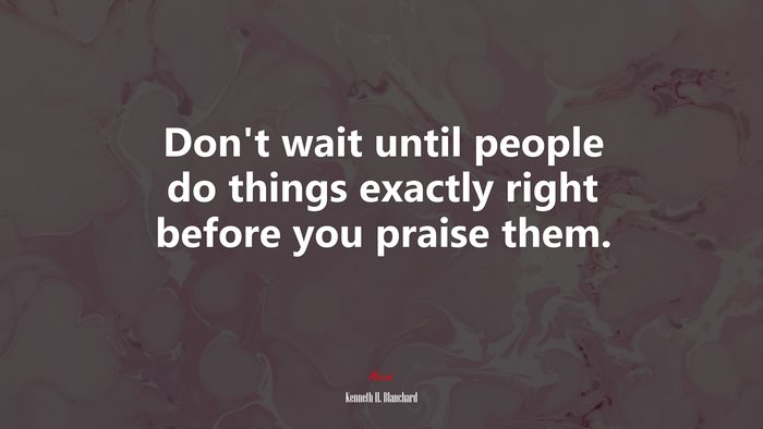 Don’t wait until people do things exactly right before you praise them. | Kenneth H. Blanchard quote