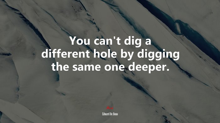 You can’t dig a different hole by digging the same one deeper. | Edward De Bono quote