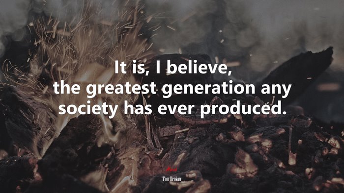 It is, I believe, the greatest generation any society has ever produced. | Tom Brokaw quote