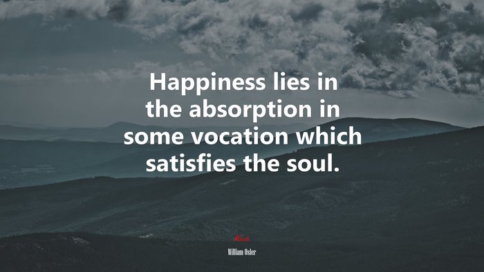 Happiness lies in the absorption in some vocation which satisfies the soul. | William Osler quote