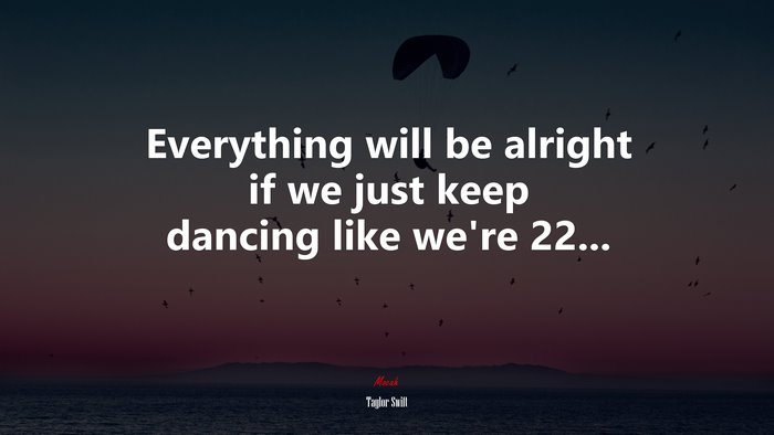 Everything will be alright if we just keep dancing like we’re 22... | Taylor Swift quote