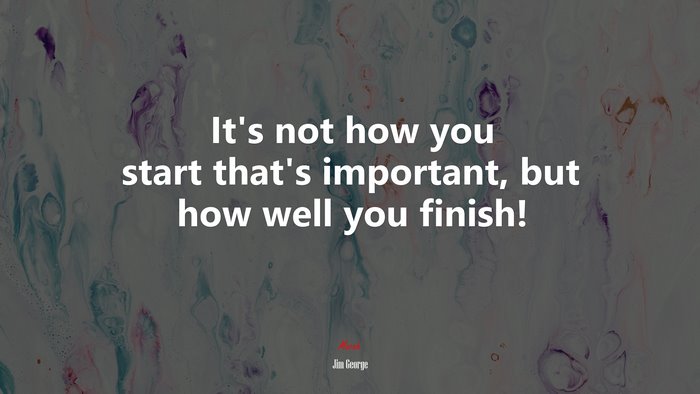 It’s not how you start that’s important, but how well you finish! | Jim George quote