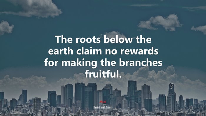 The roots below the earth claim no rewards for making the branches fruitful. | Rabindranath Tagore quote