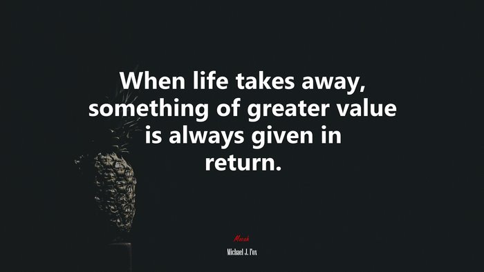 When life takes away, something of greater value is always given in return. | Michael J. Fox quote