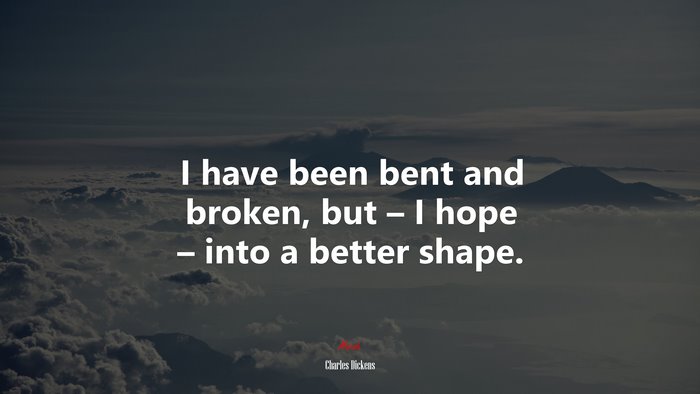 I have been bent and broken, but – I hope – into a better shape. | Charles Dickens quote
