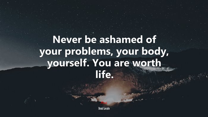 Never be ashamed of your problems, your body, yourself. You are worth life. | Demi Lovato quote