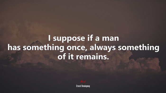 I suppose if a man has something once, always something of it remains. | Ernest Hemingway quote
