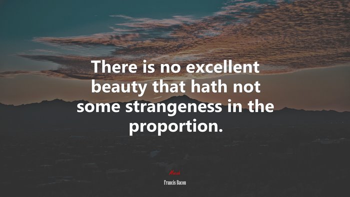 There is no excellent beauty that hath not some strangeness in the proportion. | Francis Bacon quote