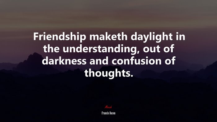 Friendship maketh daylight in the understanding, out of darkness and confusion of thoughts. | Francis Bacon quote