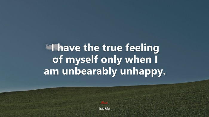 I have the true feeling of myself only when I am unbearably unhappy. | Franz Kafka quote