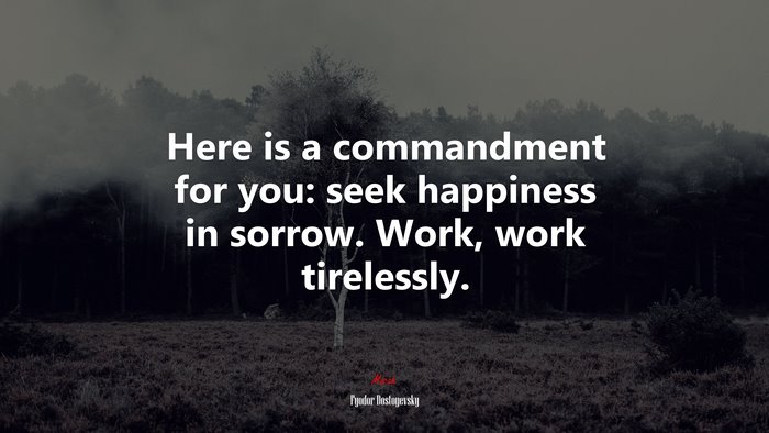 Here is a commandment for you: seek happiness in sorrow. Work, work tirelessly. | Fyodor Dostoyevsky quote