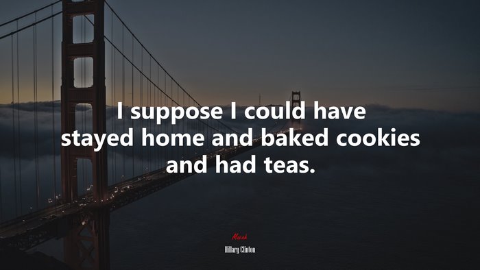 I suppose I could have stayed home and baked cookies and had teas. | Hillary Clinton quote