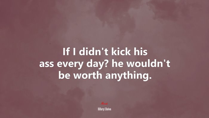 If I didn’t kick his ass every day? he wouldn’t be worth anything. | Hillary Clinton quote