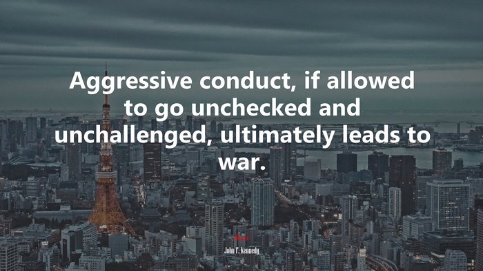Aggressive conduct, if allowed to go unchecked and unchallenged, ultimately leads to war. | John F. Kennedy quote