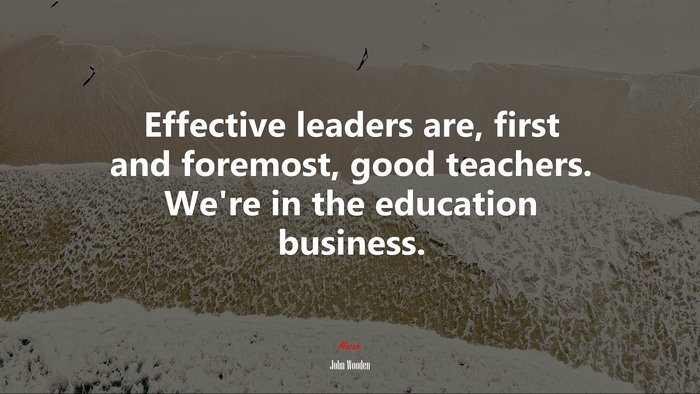 Effective leaders are, first and foremost, good teachers. We’re in the education business. | John Wooden quote