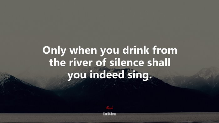 Only when you drink from the river of silence shall you indeed sing. | Khalil Gibran quote