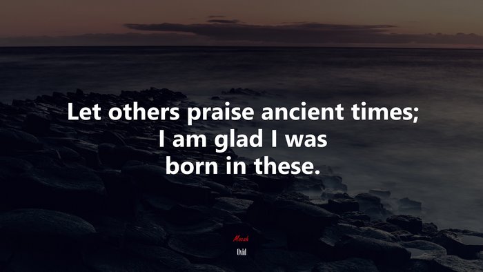 Let others praise ancient times; I am glad I was born in these. | Ovid quote