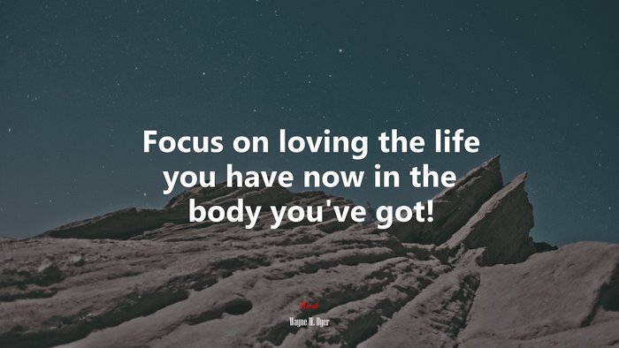 Focus on loving the life you have now in the body you’ve got! | Wayne W. Dyer quote