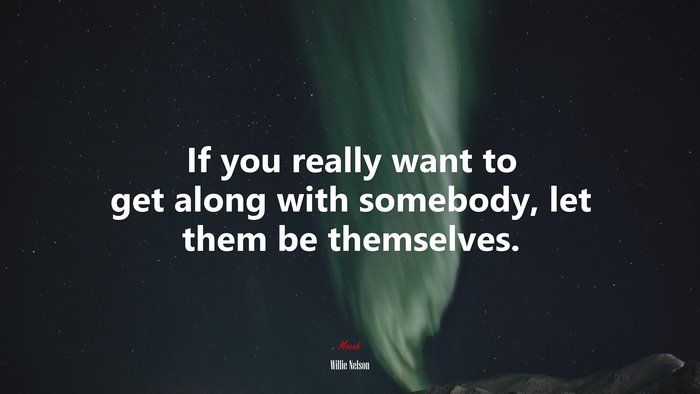 If you really want to get along with somebody, let them be themselves. | Willie Nelson quote