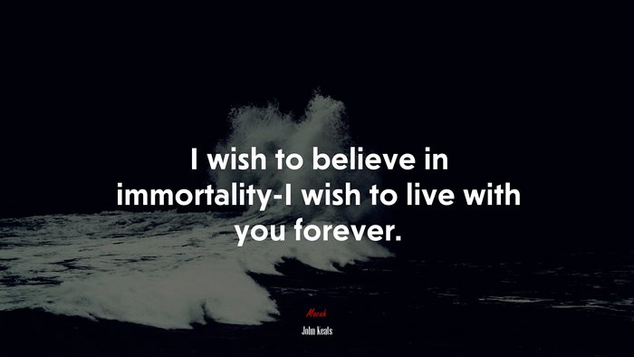 I wish to believe in immortality-I wish to live with you forever. | John Keats quote