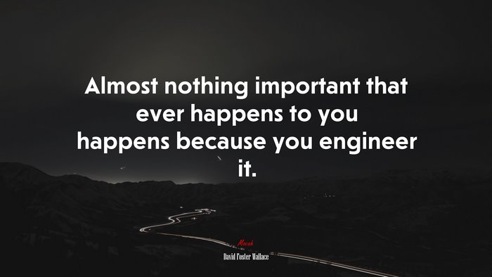 Almost nothing important that ever happens to you happens because you engineer it. | David Foster Wallace quote