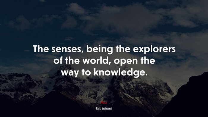 The senses, being the explorers of the world, open the way to knowledge. | Maria Montessori quote