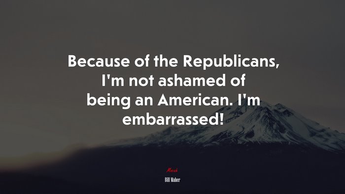 Because of the Republicans, I’m not ashamed of being an American. I’m embarrassed! | Bill Maher quote