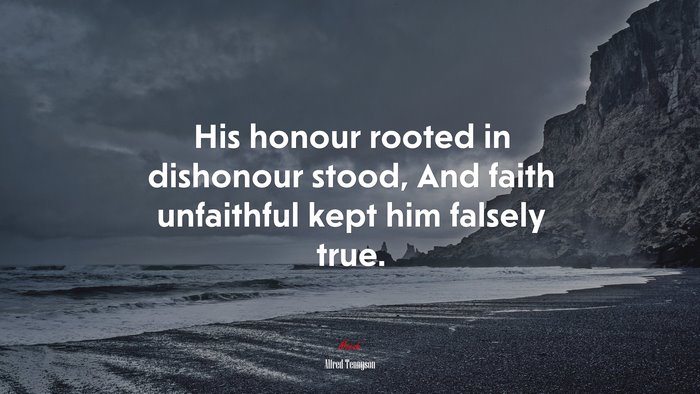 His honour rooted in dishonour stood, And faith unfaithful kept him falsely true. | Alfred Tennyson quote
