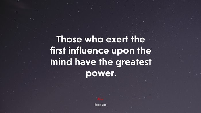 Those who exert the first influence upon the mind have the greatest power. | Horace Mann quote