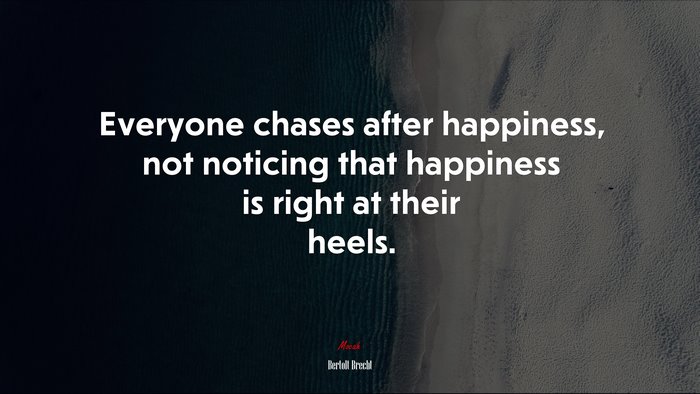Everyone chases after happiness, not noticing that happiness is right at their heels. | Bertolt Brecht quote