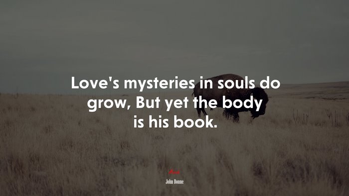 Love’s mysteries in souls do grow, But yet the body is his book. | John Donne quote