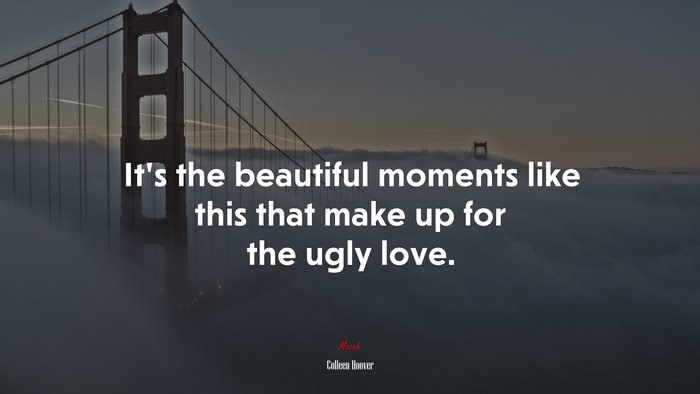 It’s the beautiful moments like this that make up for the ugly love. | Colleen Hoover quote