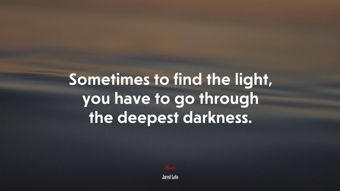 Sometimes to find the light, you have to go through the deepest darkness. | Jared Leto quote