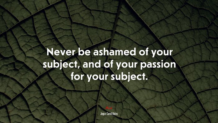 Never be ashamed of your subject, and of your passion for your subject. | Joyce Carol Oates quote
