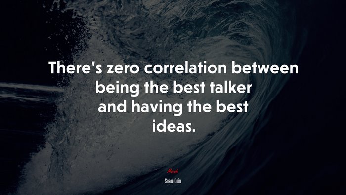 There’s zero correlation between being the best talker and having the best ideas. | Susan Cain quote