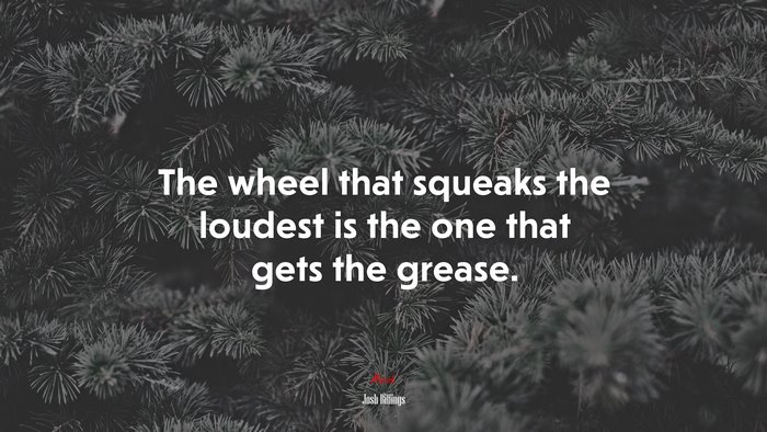The wheel that squeaks the loudest is the one that gets the grease. | Josh Billings quote