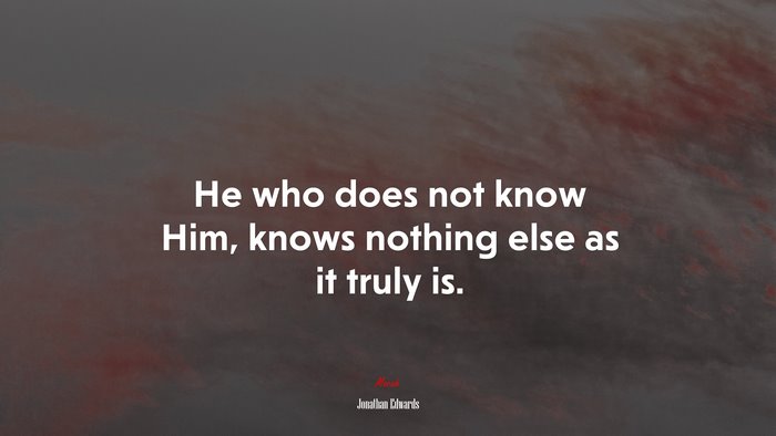 He who does not know Him, knows nothing else as it truly is. | Jonathan Edwards quote