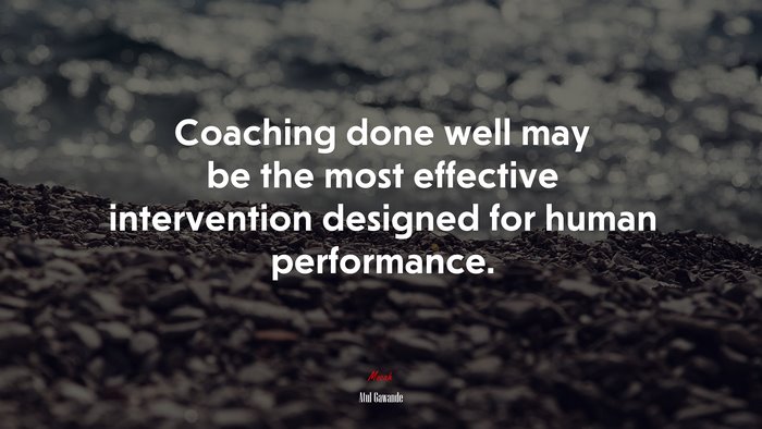 Coaching done well may be the most effective intervention designed for human performance. | Atul Gawande quote
